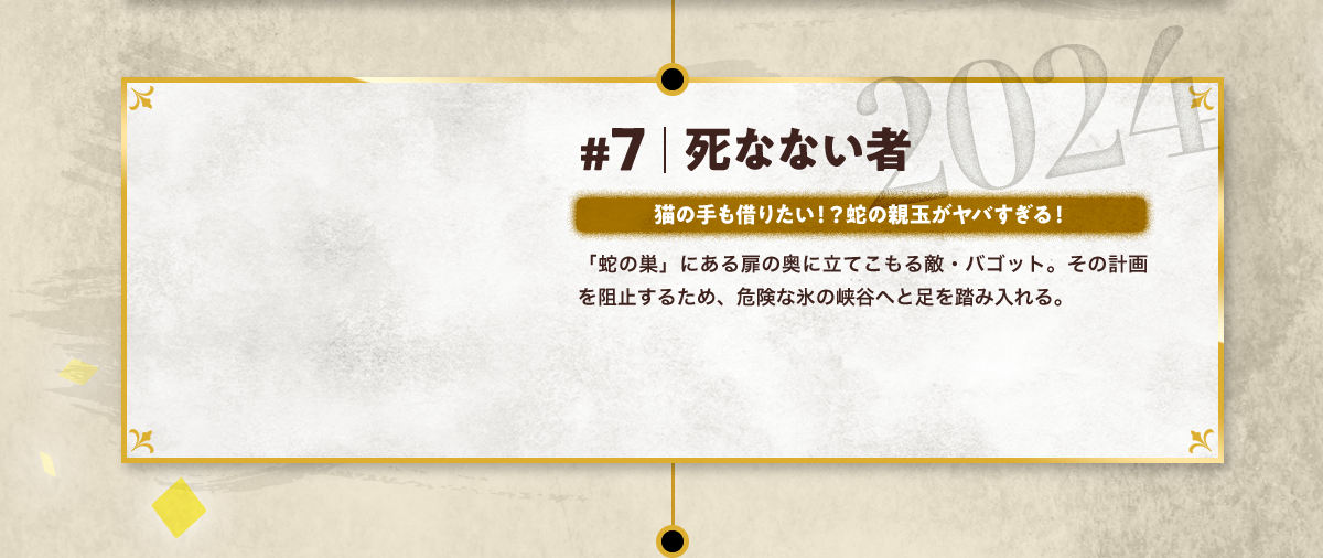 #7 死なない者 猫の手も借りたい!? 蛇の親玉がヤバすぎる! 「蛇の巣」にある扉の奥に立てこもる敵・バゴット。その計画を阻止するため、危険な氷の峡谷へと足を踏み入れる。 2024