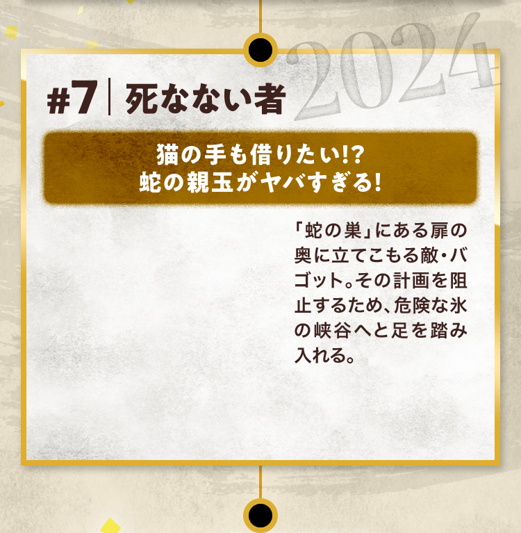 #7 死なない者 猫の手も借りたい!? 蛇の親玉がヤバすぎる! 「蛇の巣」にある扉の奥に立てこもる敵・バゴット。その計画を阻止するため、危険な氷の峡谷へと足を踏み入れる。 2024