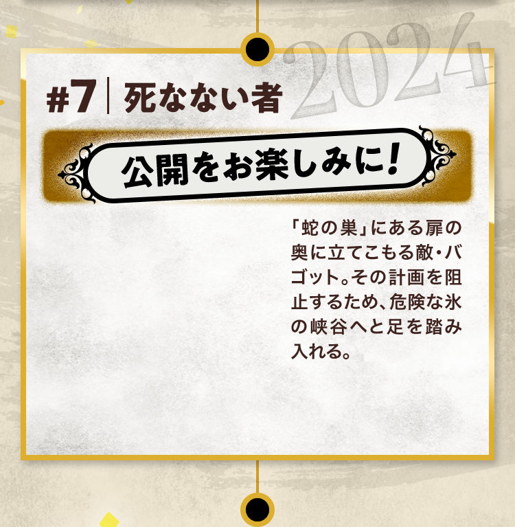 #7 死なない者 公開をお楽しみに! 「蛇の巣」にある扉の奥に立てこもる敵・バゴット。その計画を阻止するため、危険な氷の峡谷へと足を踏み入れる。 2024