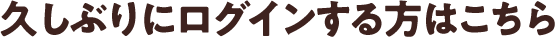 久しぶりにログインする方はこちら