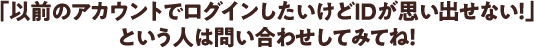 「以前のアカウントでログインしたいけどIDが思い出せない！」 という人は問い合わせしてみてね！