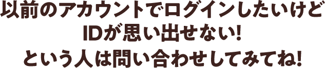 「以前のアカウントでログインしたいけどIDが思い出せない！」 という人は問い合わせしてみてね！
