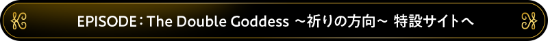 EPISODE：The Double Goddess 特設サイトへ