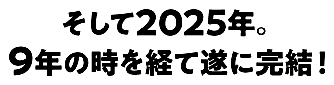 そして2025年。9年の時を経て遂に完結！