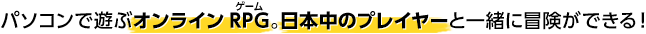 パソコンで遊ぶオンラインRPG。日本中のプレイヤーと一緒に冒険ができる！