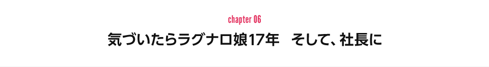 chapter 06：気づいたらラグナロ娘17年　そして、社長に