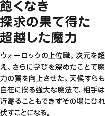 飽くなき探求の果て得た超越した魔力 ウォーロックの上位職。次元を超え、さらに学びを深めたことで魔力の質を向上させた。天候すらも自在に操る強大な魔法で、相手は近寄ることもできずその場にひれ伏すことになる。