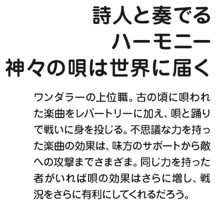 詩人と奏でるハーモニー神々の唄は世界に届く ワンダラーの上位職。古の頃に唄われた楽曲をレパートリーに加え、唄と踊りで戦いに身を投じる。不思議な力を持った楽曲の効果は、味方のサポートから敵への攻撃までさまざま。同じ力を持った者がいれば唄の効果はさらに増し、戦況をさらに有利にしてくれるだろう。