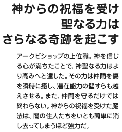 神からの祝福を受け聖なる力はさらなる奇跡を起こす アークビショップの上位職。神を信じる心が満ちたことで、神聖なる力はより高みへと達した。その力は仲間を傷を瞬時に癒し、潜在能力の壁すらも越えさせる。また、仲間を守るだけでは終わらない。神からの祝福を受けた魔法は、闇の住人たちをいとも簡単に消し去ってしまうほど強力だ。