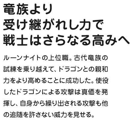 竜族より受け継がれし力で戦士はさらなる高みへ ルーンナイトの上位職。古代竜族の試練を乗り越えて、ドラゴンとの親和力をより高めることに成功した。使役したドラゴンによる攻撃は真価を発揮し、自身から繰り出される攻撃も他の追随を許さない威力を見せる。