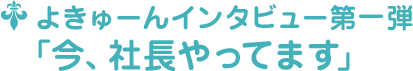 よきゅーんインタビュー第一弾 ﹁今、社長やってます﹂