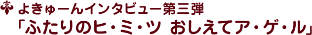 よきゅーんインタビュー第三弾 ﹁ふたりのヒ・ミ・ツ おしえてア・ゲ・ル﹂