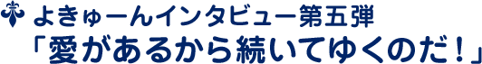 よきゅーんインタビュー第五弾 ﹁愛があるから続いてゆくのだ！﹂