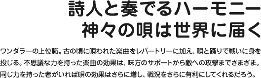 詩人と奏でるハーモニー神々の唄は世界に届く ワンダラーの上位職。古の頃に唄われた楽曲をレパートリーに加え、唄と踊りで戦いに身を投じる。不思議な力を持った楽曲の効果は、味方のサポートから敵への攻撃までさまざま。同じ力を持った者がいれば唄の効果はさらに増し、戦況をさらに有利にしてくれるだろう。