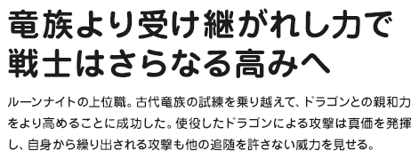 竜族より受け継がれし力で戦士はさらなる高みへ ルーンナイトの上位職。古代竜族の試練を乗り越えて、ドラゴンとの親和力をより高めることに成功した。使役したドラゴンによる攻撃は真価を発揮し、自身から繰り出される攻撃も他の追随を許さない威力を見せる。