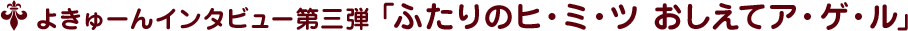 よきゅーんインタビュー第三弾 ﹁ふたりのヒ・ミ・ツ おしえてア・ゲ・ル﹂