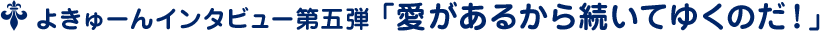 よきゅーんインタビュー第五弾 ﹁愛があるから続いてゆくのだ！﹂