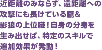 近距離のみならず、遠距離への攻撃にも長けている朧＆影狼の上位職！自身の分身を生み出せば、特定のスキルで追加効果が発動！
