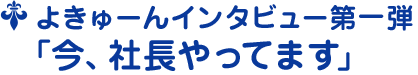 よきゅーんインタビュー第一弾 ﹁今、社長やってます﹂