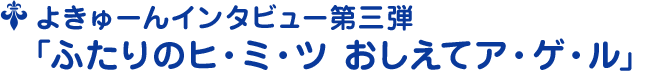よきゅーんインタビュー第三弾 ﹁ふたりのヒ・ミ・ツ おしえてア・ゲ・ル﹂