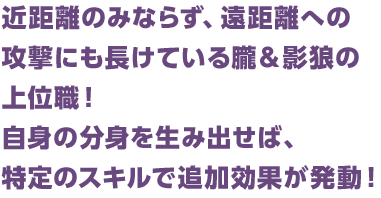 近距離のみならず、遠距離への攻撃にも長けている朧＆影狼の上位職！自身の分身を生み出せば、特定のスキルで追加効果が発動！
