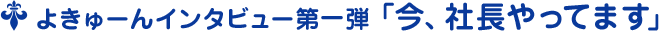 よきゅーんインタビュー第一弾 ﹁今、社長やってます﹂