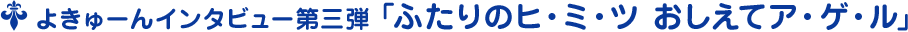 よきゅーんインタビュー第三弾 ﹁ふたりのヒ・ミ・ツ おしえてア・ゲ・ル﹂