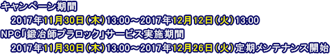 キャンペーン期間：2017年11月30日（木）13:00～2017年12月12日（火）13:00　NPC「鍛冶師プラロック」サービス実施期間：2017年11月30日（木）13:00～2017年12月26日（火）定期メンテナンス開始