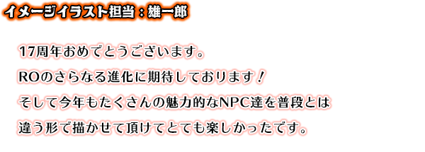 17周年おめでとうございます。ROのさらなる進化に期待しております！そして今年もたくさんの魅力的なNPC達を普段とは違う形で描かせて頂けてとても楽しかったです。