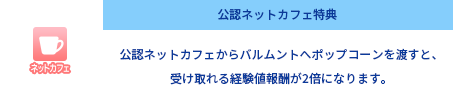 公認ネットカフェ特典 公認ネットカフェからバルムントへアイテムを渡すと、受け取れる報酬が2倍になります。