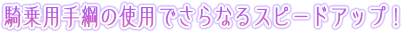 騎乗用手綱の使用でさらなるスピードアップ！