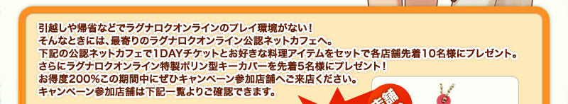 ���z����A�ȂȂǂŃ��O�i���N�I�����C���̃v���C�����Ȃ��I����ȂƂ��ɂ́A�Ŋ��̃��O�i���N�I�����C�����F�l�b�g�J�t�F�ցB���L�̌��F�l�b�g�J�t�F��1DAY�`�P�b�g�Ƃ��D���ȗ����A�C�e�����Z�b�g�Ŋe�X�ܐ撅10���l�Ƀv���[���g�B����Ƀ��O�i���N�I�����C�������|�����^�L�[�J�o�[��撅5���l�Ƀv���[���g�I�����x200%���̊��Ԓ��ɂ��ЃL�����y�[���Q���X�܂ւ����X���������B�L�����y�[���Q���X�܂͉��L�ꗗ��育�m�F�ł��܂��B