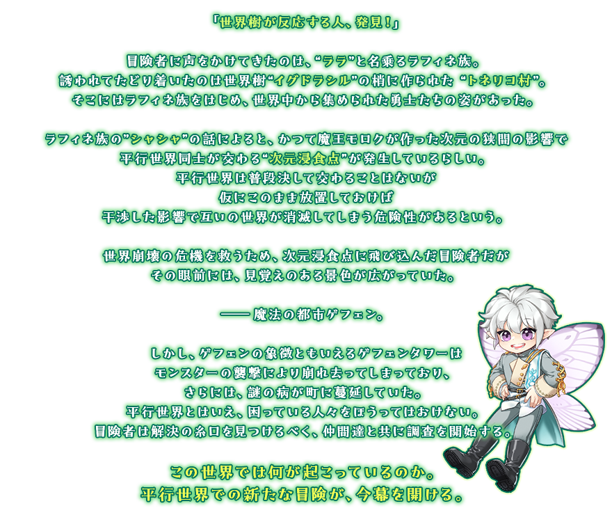 「世界樹が反応する人、発見！」冒険者に声をかけてきたのは、“ララ”と名乗るラフィネ族。誘われてたどり着いたのは世界樹“イグドラシル”の梢に作られた “トネリコ村”。そこにはラフィネ族をはじめ、世界中から集められた勇士たちの姿があった。ラフィネ族の”シャシャ”の話によると、かつて魔王モロクが作った次元の狭間の影響で平行世界同士が交わる“次元浸食点”が発生しているらしい。平行世界は普段決して交わることはないが仮にこのまま放置しておけば干渉した影響で互いの世界が消滅してしまう危険性があるという。世界崩壊の危機を救うため、次元浸食点に飛び込んだ冒険者だがその眼前には、見覚えのある景色が広がっていた。――魔法の都市ゲフェン。しかし、ゲフェンの象徴ともいえるゲフェンタワーはモンスターの襲撃により崩れ去ってしまっており、さらには、謎の病が町に蔓延していた。平行世界とはいえ、困っている人々をほうってはおけない。冒険者は解決の糸口を見つけるべく、仲間達と共に調査を開始する。この世界では何が起こっているのか。平行世界での新たな冒険が、今幕を開ける。