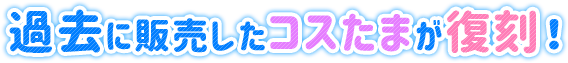 過去に販売したコスたまが復刻！