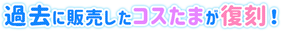 2012年から販売した100種類以上のコスたまが大復刻！