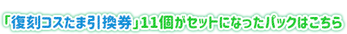 「復刻コスたま引換券」11個がセットになったパックはこちら