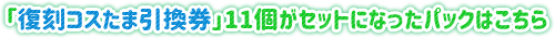 「復刻コスたま引換券」11個がセットになったパックはこちら