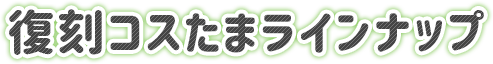 復刻コスたまラインナップ