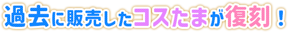 過去に販売したコスたまが復刻！