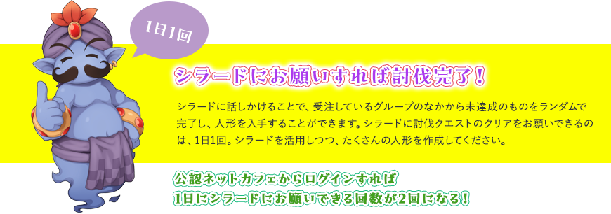 シラードに話しかけることで、受注しているグループのなかから未達成のものをランダムで完了し、人形を入手することができます。シラードに討伐クエストのクリアをお願いできるのは、1日1回。シラードを活用しつつ、たくさんの人形を作成してください。
