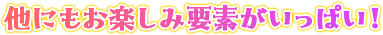 他にもお楽しみ要素がいっぱい！