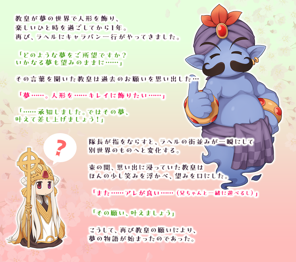 教皇が夢の世界で人形を飾り、楽しいひと時を過ごしてから1年。再び、ラヘルにキャラバン一行がやってきました。「どのような夢をご所望ですか？いかなる夢も望みのままに……」その言葉を聞いた教皇は過去のお願いを思い出した…「夢……。人形を……キレイに飾りたい……」「……承知しました。ではその夢、叶えて差し上げましょう！」隊長が指をならすと、ラヘルの街並みが一瞬にして別世界のものへと変化する。束の間、思い出に浸っていた教皇はほんの少し笑みをを浮かべ、望みを口にした。「また……アレが良い……（兄ちゃんと一緒に遊べるし）」「その願い、叶えましょう」こうして、再び教皇の願いにより、夢の物語が始まったのであった。