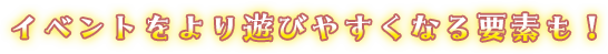 イベントをより遊びやすくなる要素も！