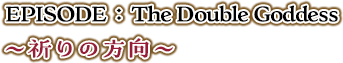 EPISODE：The Double Goddess ～祈りの方向～