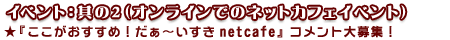<イベント:其の2(オンラインでのネットカフェイベント)>★『ここがおすすめ!だぁ〜いすき netcafe』コメント大募集!