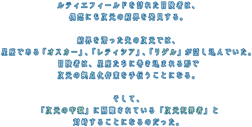 ルティエフィールドを訪れた冒険者は、偶然にも次元の結界を発見する。結界を潜った先の次元では、星座である「オスカー」、「レティシア」、「リゲル」が話し込んでいた。冒険者は、星座たちに巻き込まれる形で次元の拠点化作業を手伝うことになる。そして、「次元の牢獄」に隔離されている「次元犯罪者」と対峙することになるのだった。