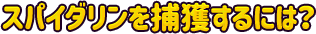 ●スパイダリンを捕獲するには？
