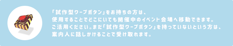 「試作型ワープボタン」をお持ちの方は、使用することでどこにいても開催中のイベント会場へ移動できます。ご活用ください。まだ「試作型ワープボタン」を持っていないという方は、案内人に話しかけることで受け取れます。