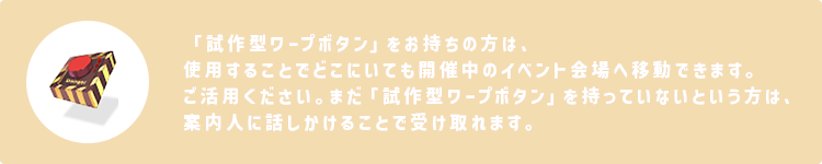 「試作型ワープボタン」をお持ちの方は、使用することでどこにいても開催中のイベント会場へ移動できます。ご活用ください。まだ「試作型ワープボタン」を持っていないという方は、案内人に話しかけることで受け取れます。