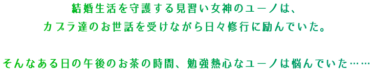 結婚生活を守護する見習い女神ユーノは、カプラ達のお世話を受けながら日々修行に励んでいた。そんなある日の午後のお茶の時間、勉強熱心なユーノは悩んでいた……